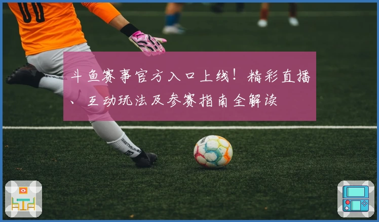斗鱼赛事官方入口上线!精彩直播、互动玩法及参赛指南全解读