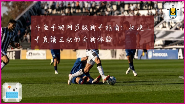 斗鱼手游网页版新手指南:快速上手直播互动的全新体验