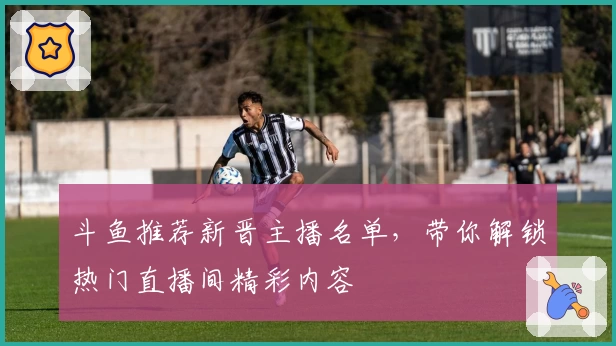 斗鱼推荐新晋主播名单，带你解锁热门直播间精彩内容