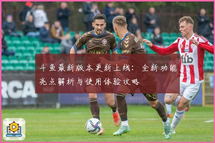 斗鱼最新版本更新上线：全新功能亮点解析与使用体验攻略