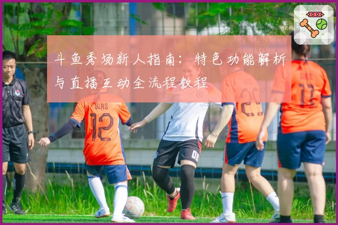 斗鱼秀场新人指南：特色功能解析与直播互动全流程教程