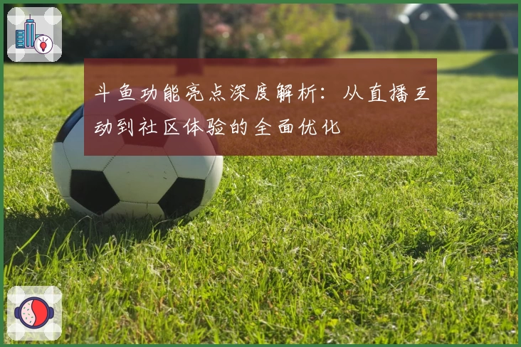 斗鱼功能亮点深度解析：从直播互动到社区体验的全面优化
