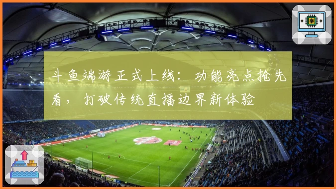 斗鱼端游正式上线：功能亮点抢先看，打破传统直播边界新体验