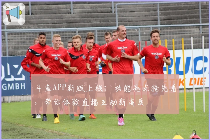 斗鱼APP新版上线：功能亮点抢先看，带你体验直播互动新高度