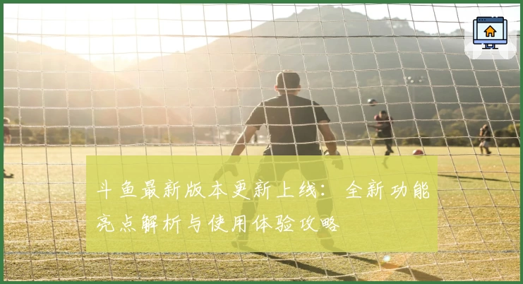 斗鱼最新版本更新上线：全新功能亮点解析与使用体验攻略