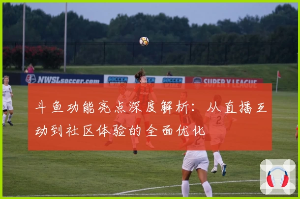 斗鱼功能亮点深度解析:从直播互动到社区体验的全面优化