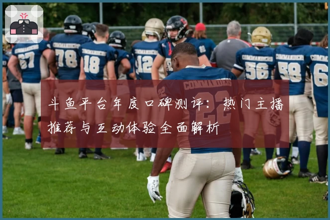斗鱼平台年度口碑测评:热门主播推荐与互动体验全面解析