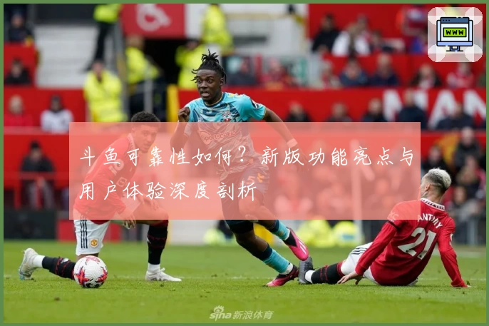 斗鱼可靠性如何？新版功能亮点与用户体验深度剖析