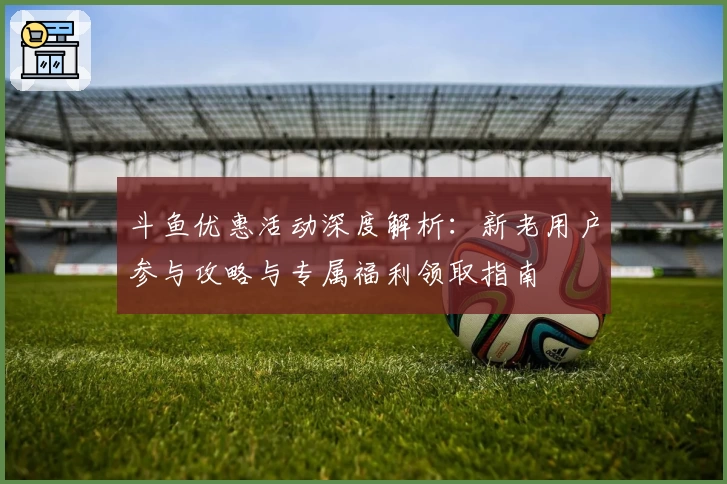 斗鱼优惠活动深度解析:新老用户参与攻略与专属福利领取指南