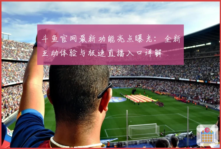 斗鱼官网最新功能亮点曝光：全新互动体验与极速直播入口详解