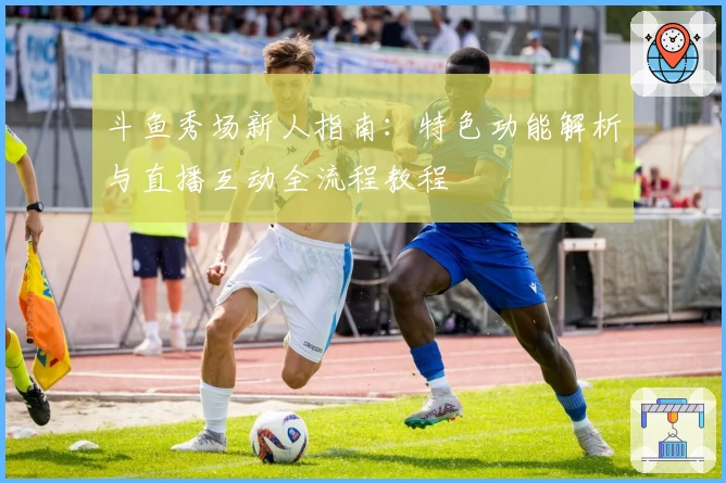 斗鱼秀场新人指南：特色功能解析与直播互动全流程教程