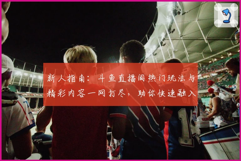 新人指南：斗鱼直播间热门玩法与精彩内容一网打尽，助你快速融入主播互动体验