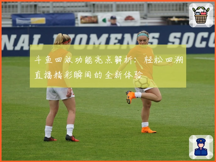 斗鱼回放功能亮点解析：轻松回溯直播精彩瞬间的全新体验