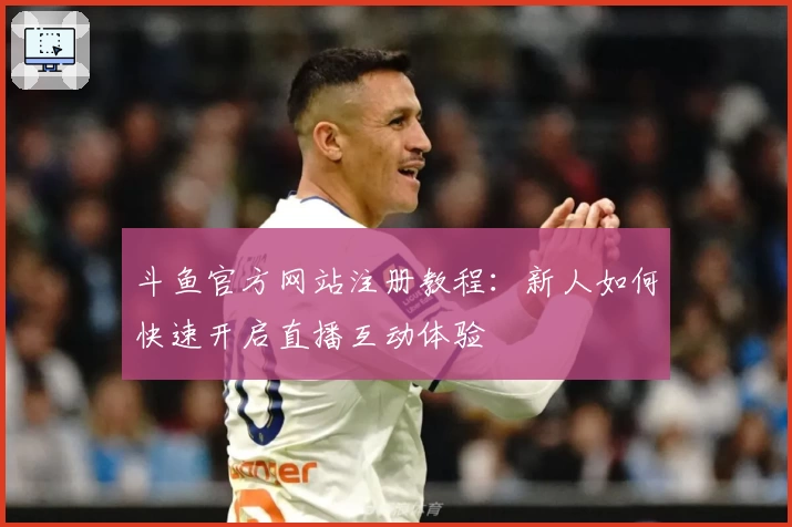斗鱼官方网站注册教程:新人如何快速开启直播互动体验