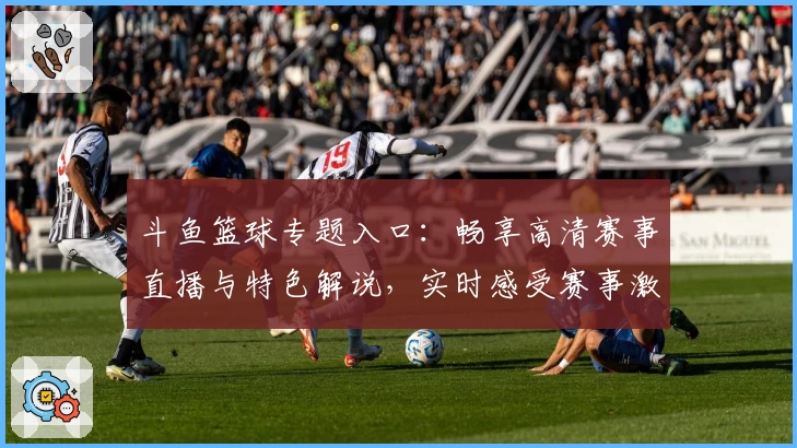 斗鱼篮球专题入口：畅享高清赛事直播与特色解说，实时感受赛事激情