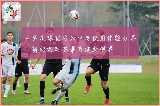 斗鱼足球官方入口与使用体验分享：解锁实时赛事直播新视界