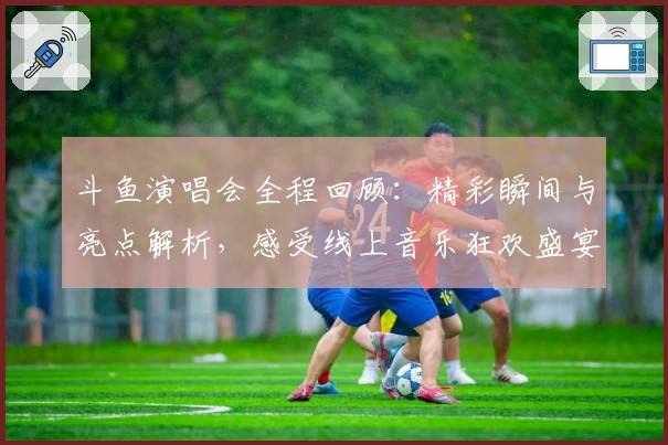 斗鱼演唱会全程回顾：精彩瞬间与亮点解析，感受线上音乐狂欢盛宴