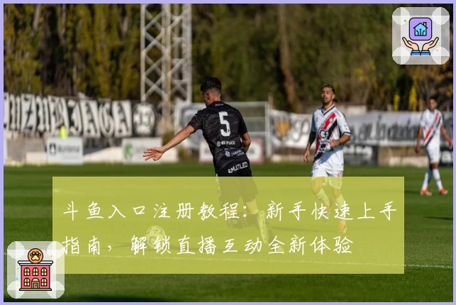 斗鱼入口注册教程:新手快速上手指南,解锁直播互动全新体验