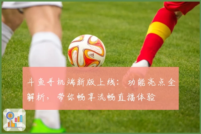斗鱼手机端新版上线：功能亮点全解析，带你畅享流畅直播体验