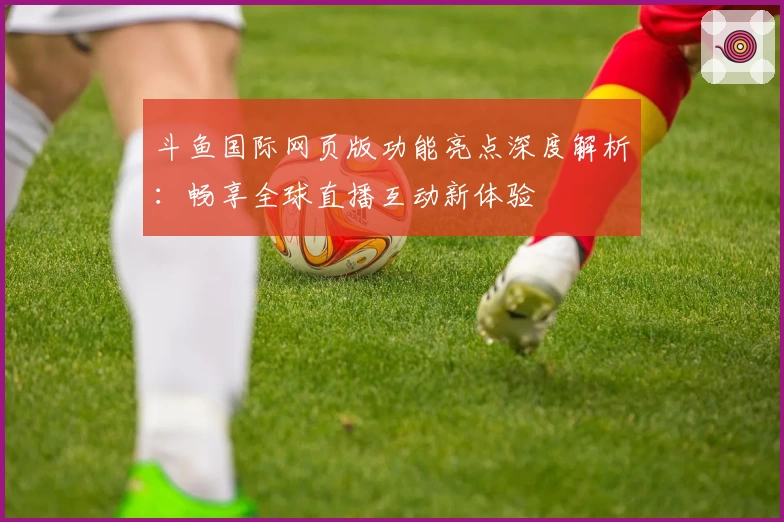 斗鱼国际网页版功能亮点深度解析：畅享全球直播互动新体验