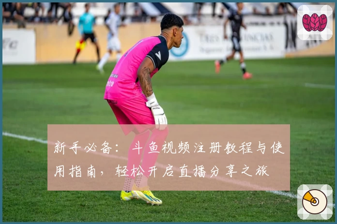 新手必备：斗鱼视频注册教程与使用指南，轻松开启直播分享之旅