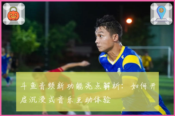 斗鱼音频新功能亮点解析：如何开启沉浸式音乐互动体验