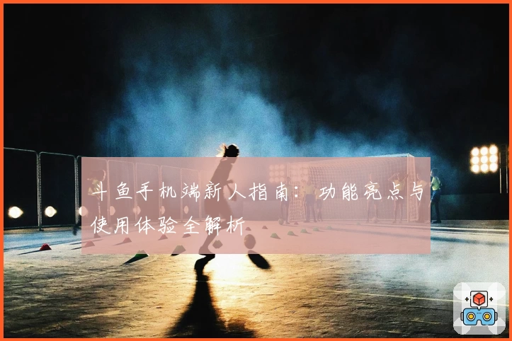 斗鱼手机端新人指南：功能亮点与使用体验全解析