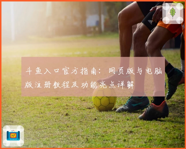 斗鱼入口官方指南:网页版与电脑版注册教程及功能亮点详解