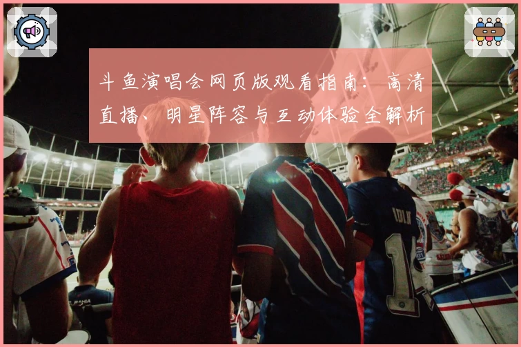 斗鱼演唱会网页版观看指南：高清直播、明星阵容与互动体验全解析