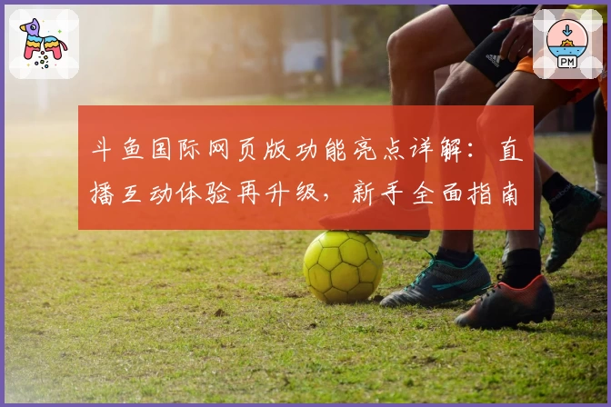 斗鱼国际网页版功能亮点详解：直播互动体验再升级，新手全面指南