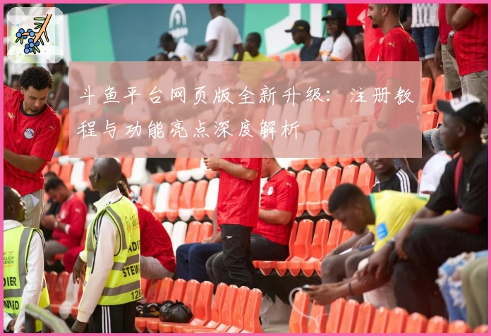 斗鱼平台网页版全新升级：注册教程与功能亮点深度解析