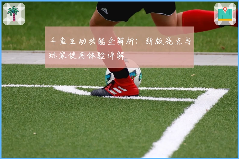 斗鱼互动功能全解析：新版亮点与玩家使用体验详解