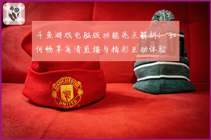 斗鱼游戏电脑版功能亮点解析：如何畅享高清直播与精彩互动体验