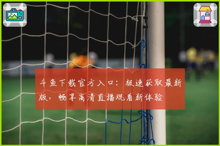 斗鱼下载官方入口:极速获取最新版,畅享高清直播观看新体验