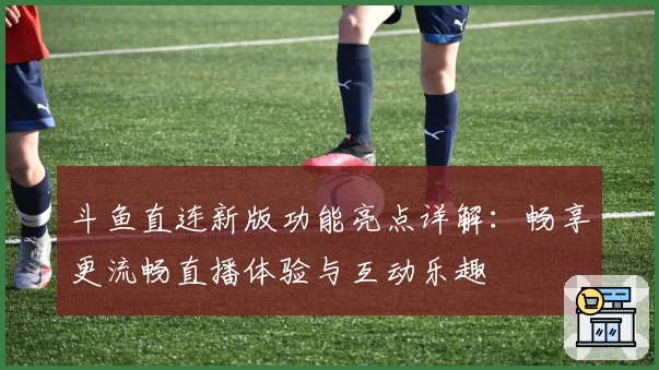 斗鱼直连新版功能亮点详解：畅享更流畅直播体验与互动乐趣
