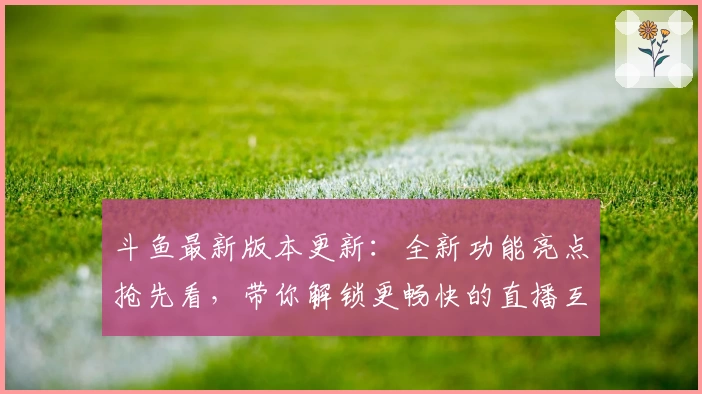 斗鱼最新版本更新:全新功能亮点抢先看,带你解锁更畅快的直播互动体验