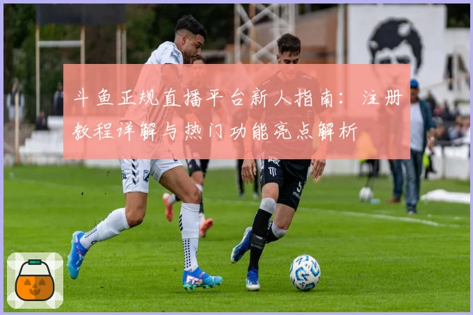 斗鱼正规直播平台新人指南：注册教程详解与热门功能亮点解析