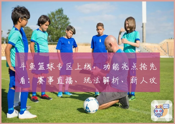 斗鱼篮球专区上线，功能亮点抢先看：赛事直播、玩法解析、新人攻略一站式体验