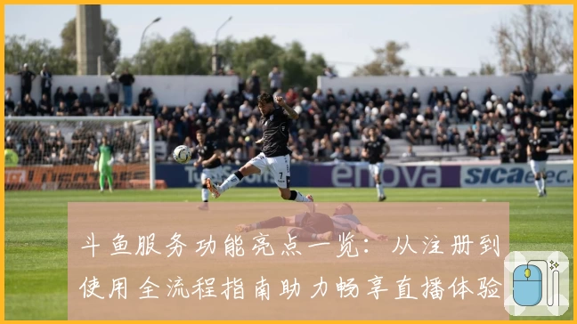 斗鱼服务功能亮点一览：从注册到使用全流程指南助力畅享直播体验