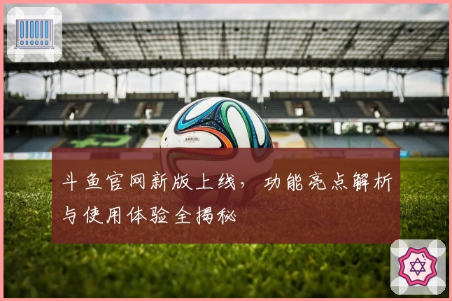 斗鱼官网新版上线，功能亮点解析与使用体验全揭秘