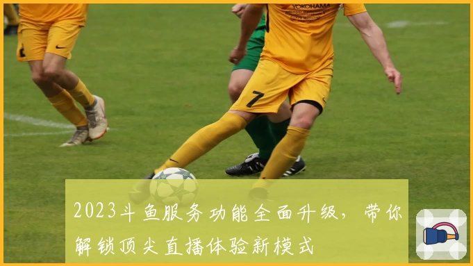 2023斗鱼服务功能全面升级，带你解锁顶尖直播体验新模式