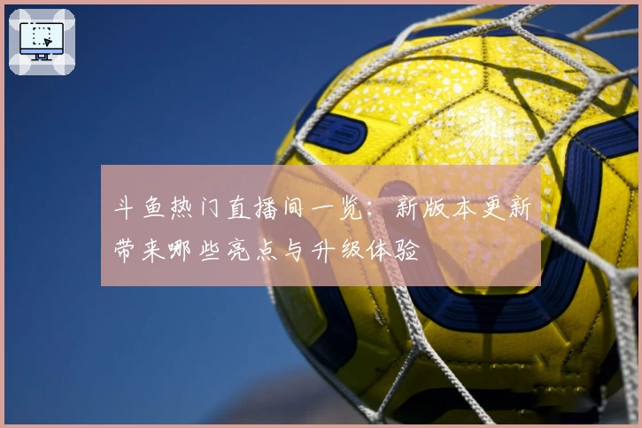 斗鱼热门直播间一览:新版本更新带来哪些亮点与升级体验