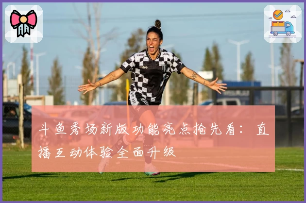 斗鱼秀场新版功能亮点抢先看：直播互动体验全面升级