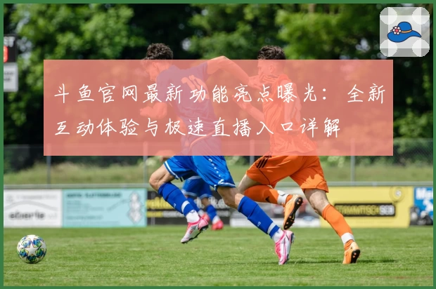 斗鱼官网最新功能亮点曝光:全新互动体验与极速直播入口详解