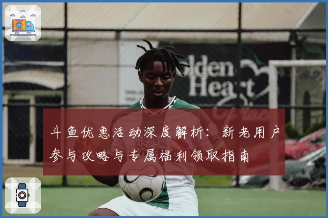 斗鱼优惠活动深度解析：新老用户参与攻略与专属福利领取指南