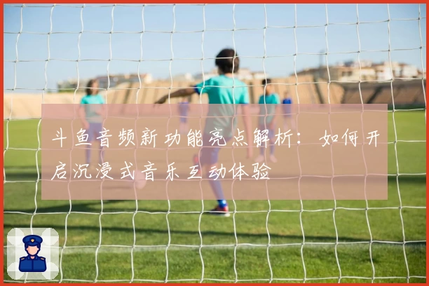 斗鱼音频新功能亮点解析：如何开启沉浸式音乐互动体验