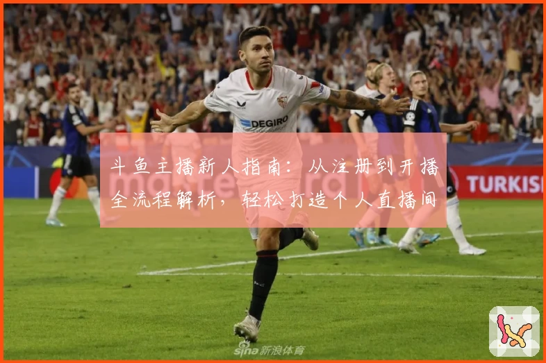 斗鱼主播新人指南：从注册到开播全流程解析，轻松打造个人直播间