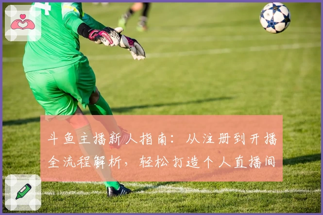 斗鱼主播新人指南：从注册到开播全流程解析，轻松打造个人直播间